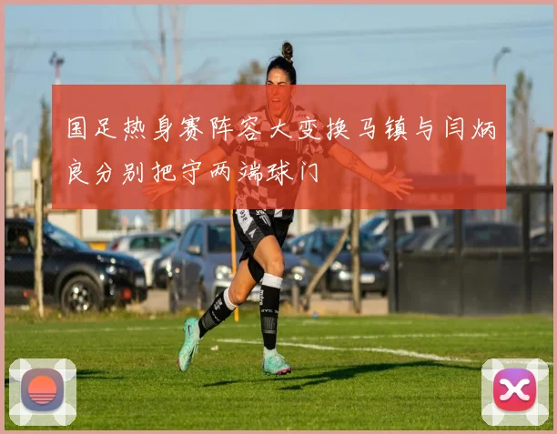 国足热身赛阵容大变换马镇与闫炳良分别把守两端球门