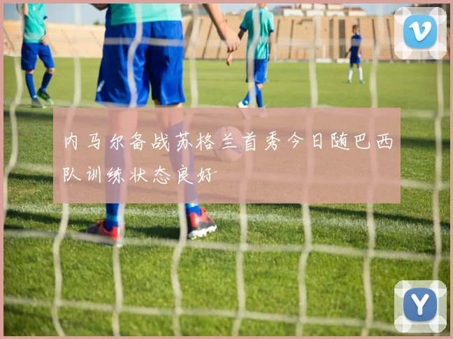 内马尔备战苏格兰首秀今日随巴西队训练状态良好