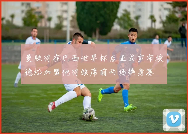 曼联将在巴西世界杯后正式宣布埃德松加盟他将缺席前两场热身赛