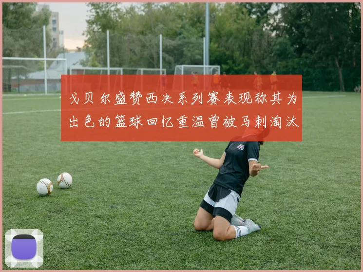 戈贝尔盛赞西决系列赛表现称其为出色的篮球回忆重温曾被马刺淘汰的经历