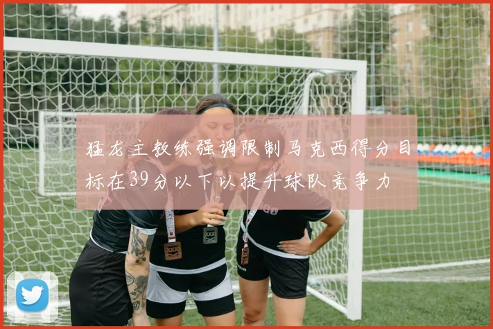 猛龙主教练强调限制马克西得分目标在39分以下以提升球队竞争力