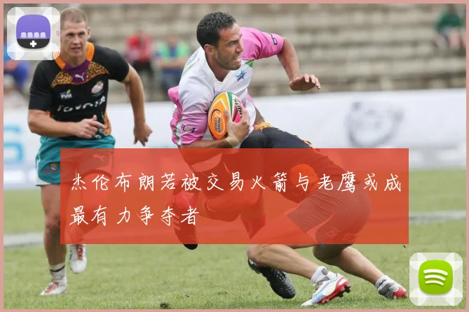 杰伦布朗若被交易火箭与老鹰或成最有力争夺者
