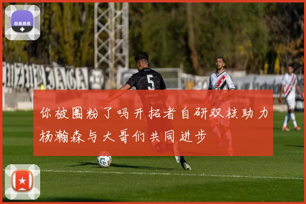 你被圈粉了吗开拓者自研双核助力杨瀚森与大哥们共同进步
