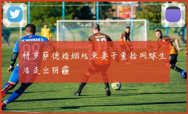 特罗萨德婚姻结束妻子重拾网球生活走出阴霾