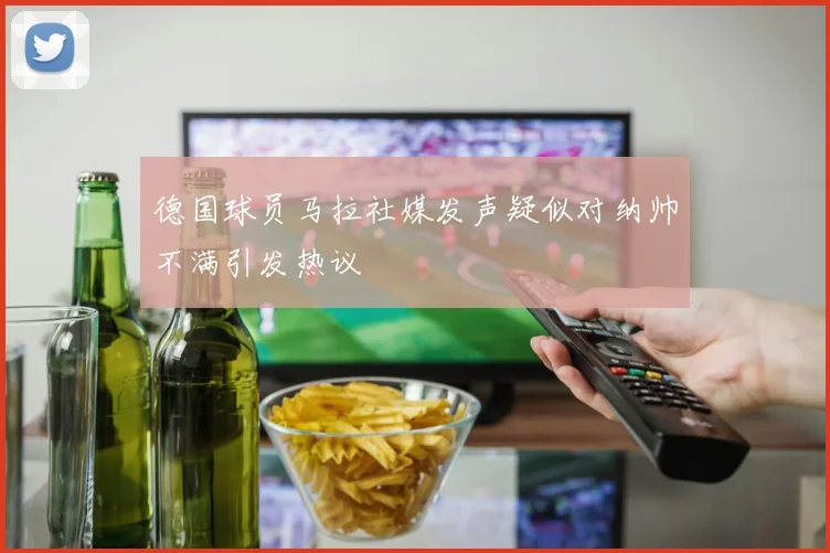 德国球员马拉社媒发声疑似对纳帅不满引发热议