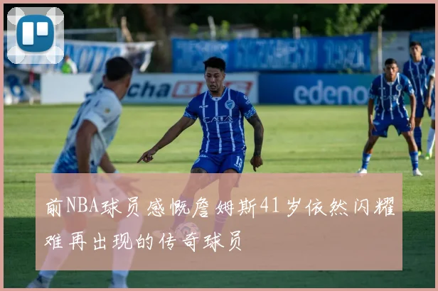 前NBA球员感慨詹姆斯41岁依然闪耀难再出现的传奇球员