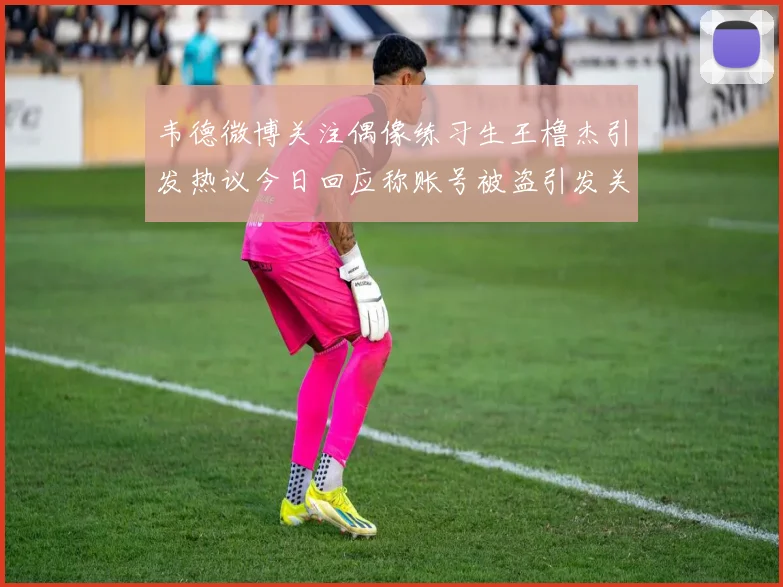 韦德微博关注偶像练习生王橹杰引发热议今日回应称账号被盗引发关注