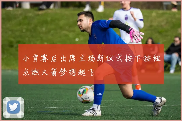 小贾赛后出席主场新仪式按下按钮点燃火箭梦想起飞