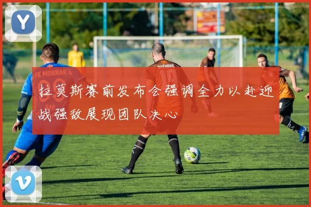 拉莫斯赛前发布会强调全力以赴迎战强敌展现团队决心