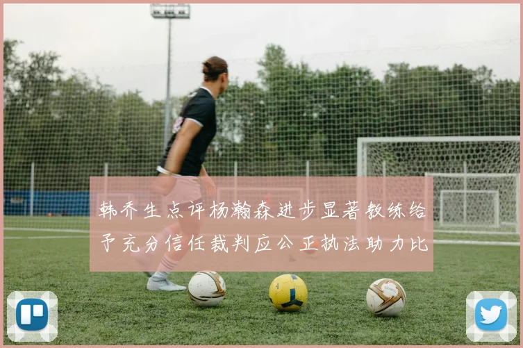 韩乔生点评杨瀚森进步显著教练给予充分信任裁判应公正执法助力比赛发展