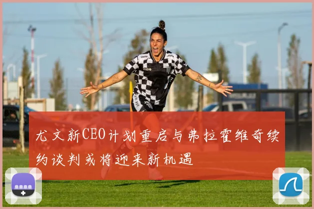 尤文新CEO计划重启与弗拉霍维奇续约谈判或将迎来新机遇