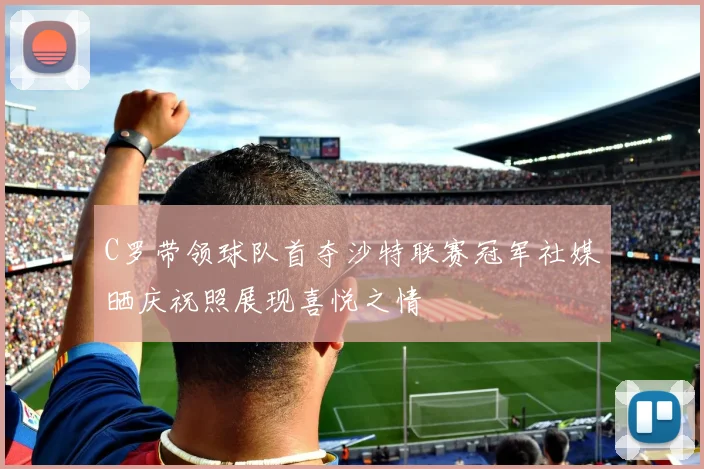 C罗带领球队首夺沙特联赛冠军社媒晒庆祝照展现喜悦之情
