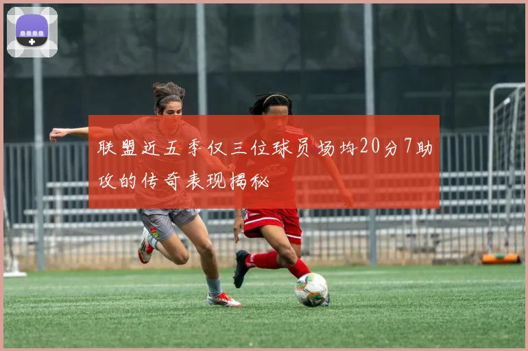 联盟近五季仅三位球员场均20分7助攻的传奇表现揭秘