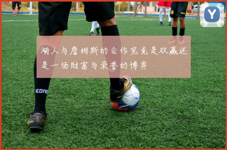 湖人与詹姆斯的合作究竟是双赢还是一场财富与荣誉的博弈
