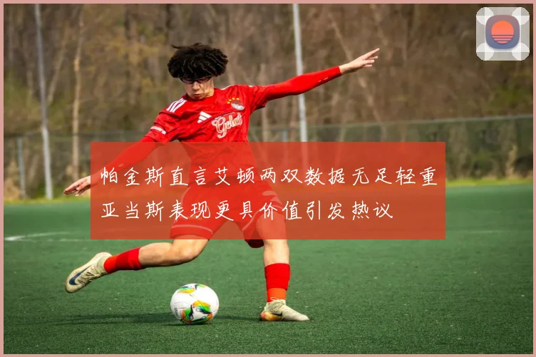帕金斯直言艾顿两双数据无足轻重亚当斯表现更具价值引发热议