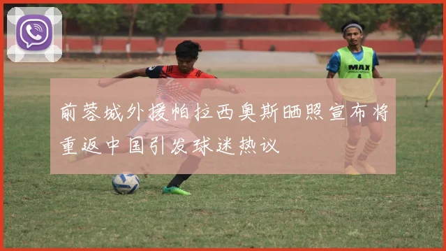 前蓉城外援帕拉西奥斯晒照宣布将重返中国引发球迷热议