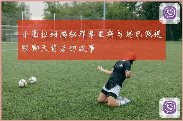 小图拉姆揭秘邓弗里斯与姆巴佩视频聊天背后的故事