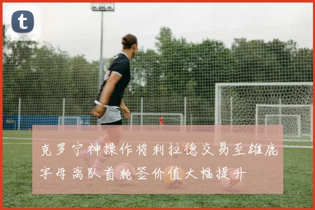克罗宁神操作将利拉德交易至雄鹿字母离队首轮签价值大幅提升