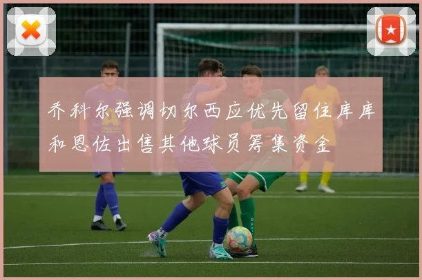 乔科尔强调切尔西应优先留住库库和恩佐出售其他球员筹集资金