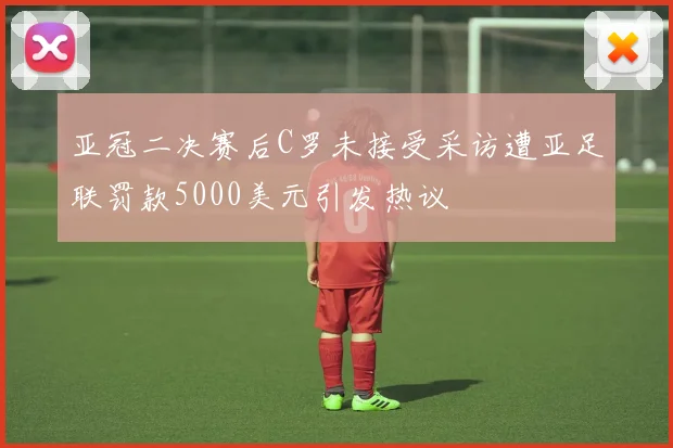 亚冠二决赛后C罗未接受采访遭亚足联罚款5000美元引发热议