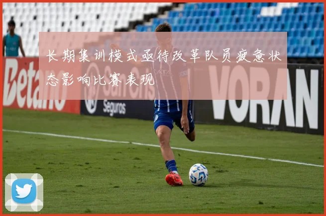 长期集训模式亟待改革队员疲惫状态影响比赛表现