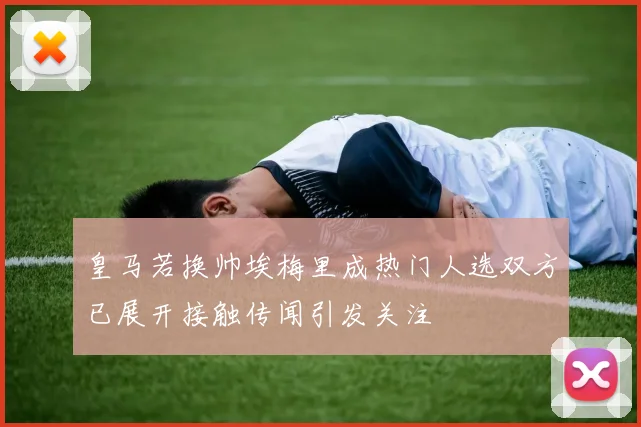 皇马若换帅埃梅里成热门人选双方已展开接触传闻引发关注
