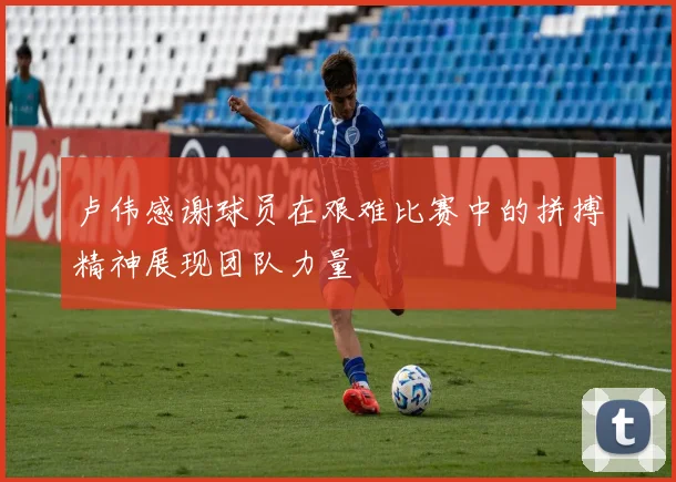 卢伟感谢球员在艰难比赛中的拼搏精神展现团队力量