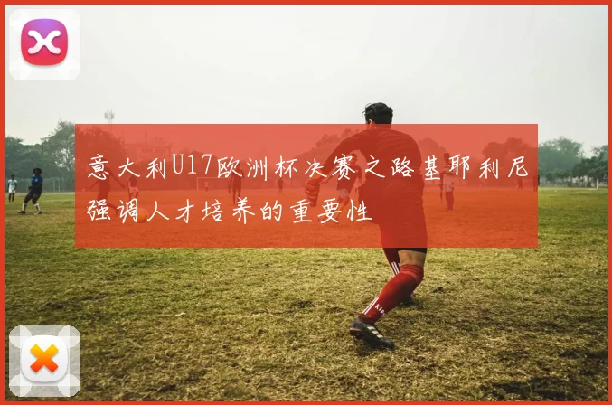 意大利U17欧洲杯决赛之路基耶利尼强调人才培养的重要性